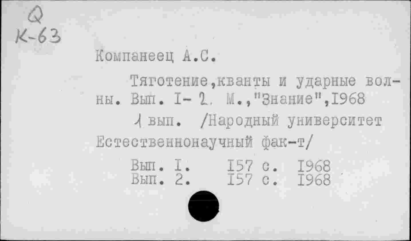 ﻿Компанеец А.С.
Тяготение,кванты и ударные вол ны. Выл. 1-1. М.»"Знание",1968 вып. /Народный университет Естественнонаучный фак-т/
Вып. I.	157 с. 1968
Вып. 2.	157 с. 1968 '